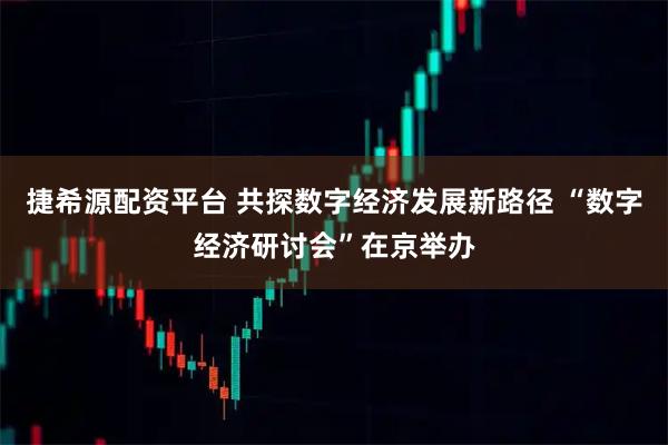 捷希源配资平台 共探数字经济发展新路径 “数字经济研讨会”在京举办