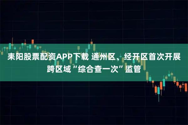 耒阳股票配资APP下载 通州区、经开区首次开展跨区域“综合查一次”监管
