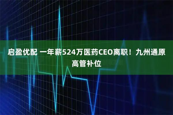 启盈优配 一年薪524万医药CEO离职！九州通原高管补位