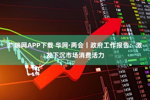广瑞网APP下载 华网·两会丨政府工作报告：激发下沉市场消费活力