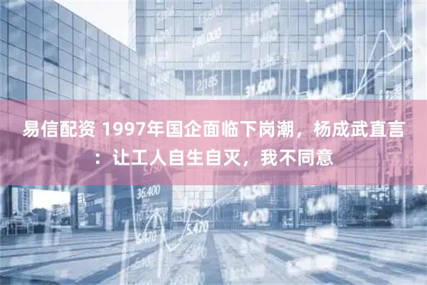 易信配资 1997年国企面临下岗潮，杨成武直言：让工人自生自灭，我不同意