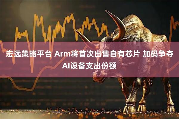 宏远策略平台 Arm将首次出售自有芯片 加码争夺AI设备支出份额