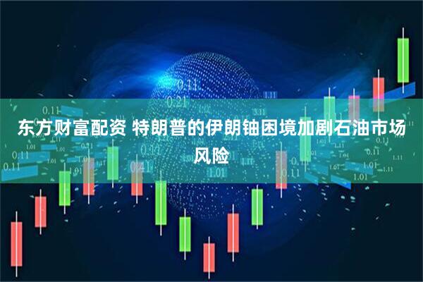 东方财富配资 特朗普的伊朗铀困境加剧石油市场风险