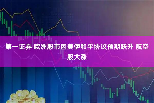 第一证券 欧洲股市因美伊和平协议预期跃升 航空股大涨
