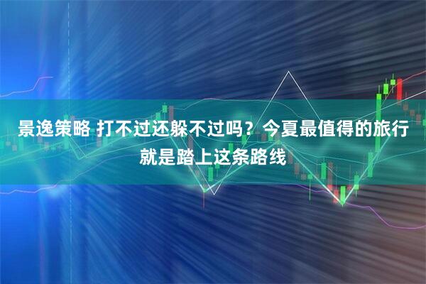 景逸策略 打不过还躲不过吗？今夏最值得的旅行就是踏上这条路线