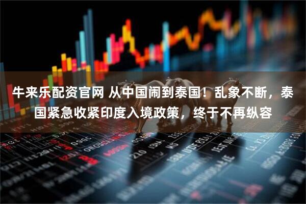 牛来乐配资官网 从中国闹到泰国！乱象不断，泰国紧急收紧印度入境政策，终于不再纵容